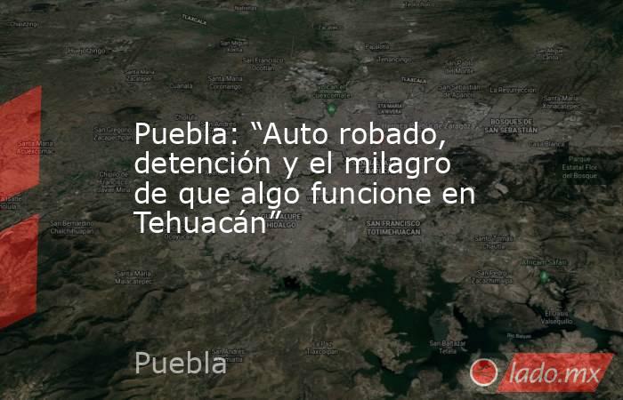 Puebla: “Auto robado, detención y el milagro de que algo funcione en Tehuacán”. Noticias en tiempo real