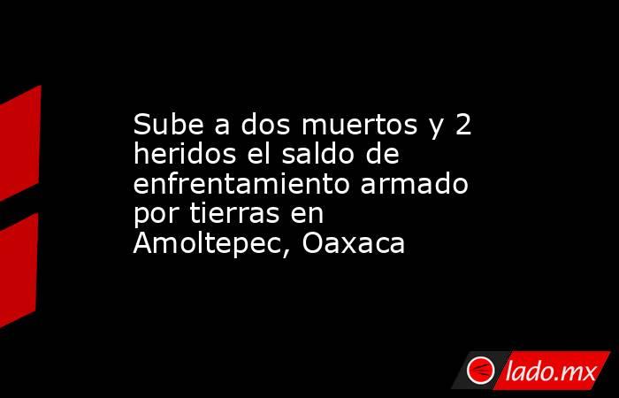 Sube a dos muertos y 2 heridos el saldo de enfrentamiento armado por tierras en Amoltepec, Oaxaca. Noticias en tiempo real