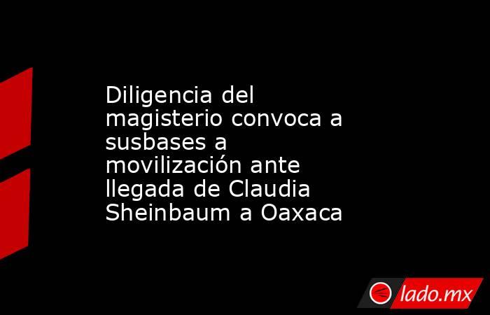 Diligencia del magisterio convoca a susbases a movilización ante llegada de Claudia Sheinbaum a Oaxaca. Noticias en tiempo real