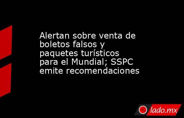 Alertan sobre venta de boletos falsos y paquetes turísticos para el Mundial; SSPC emite recomendaciones. Noticias en tiempo real
