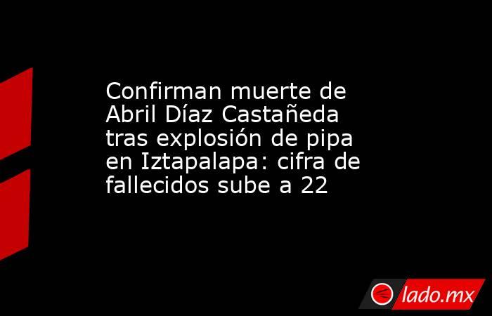 Confirman muerte de Abril Díaz Castañeda tras explosión de pipa en Iztapalapa: cifra de fallecidos sube a 22. Noticias en tiempo real