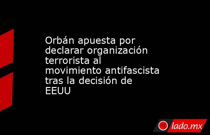 Orbán apuesta por declarar organización terrorista al movimiento antifascista tras la decisión de EEUU. Noticias en tiempo real