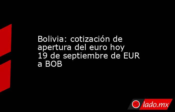 Bolivia: cotización de apertura del euro hoy 19 de septiembre de EUR a BOB. Noticias en tiempo real