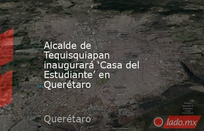 Alcalde de Tequisquiapan inaugurará ‘Casa del Estudiante’ en Querétaro. Noticias en tiempo real