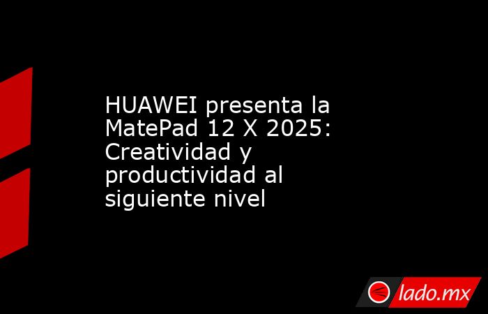 HUAWEI presenta la MatePad 12 X 2025: Creatividad y productividad al siguiente nivel. Noticias en tiempo real
