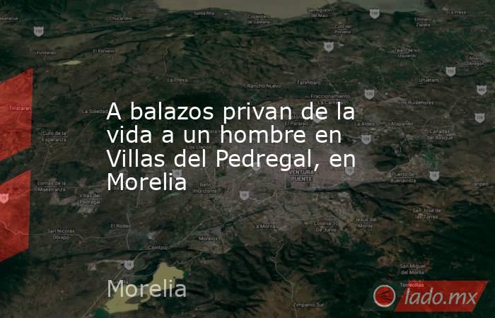 A balazos privan de la vida a un hombre en Villas del Pedregal, en Morelia. Noticias en tiempo real