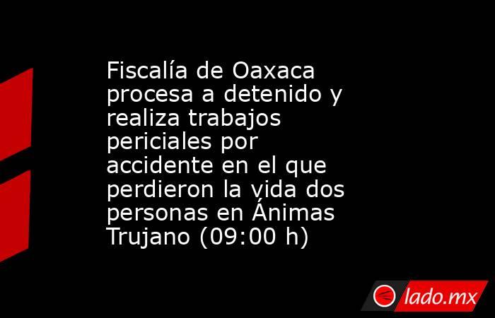 Fiscalía de Oaxaca procesa a detenido y realiza trabajos periciales por accidente en el que perdieron la vida dos personas en Ánimas Trujano (09:00 h). Noticias en tiempo real
