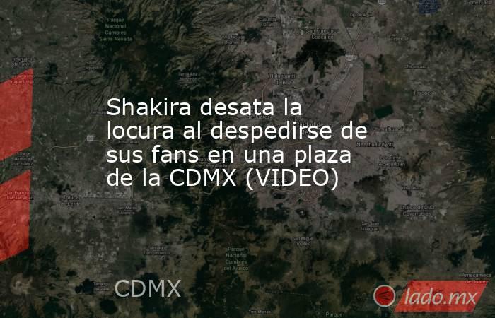 Shakira desata la locura al despedirse de sus fans en una plaza de la CDMX (VIDEO). Noticias en tiempo real