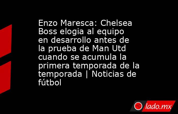 Enzo Maresca: Chelsea Boss elogia al equipo en desarrollo antes de la prueba de Man Utd cuando se acumula la primera temporada de la temporada | Noticias de fútbol. Noticias en tiempo real