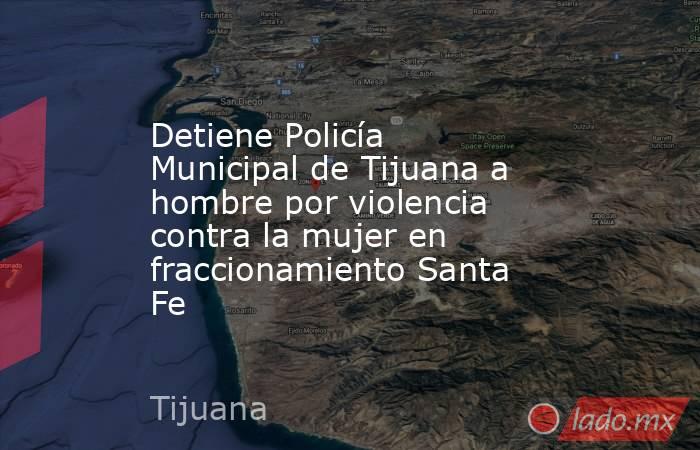 Detiene Policía Municipal de Tijuana a hombre por violencia contra la mujer en fraccionamiento Santa Fe. Noticias en tiempo real