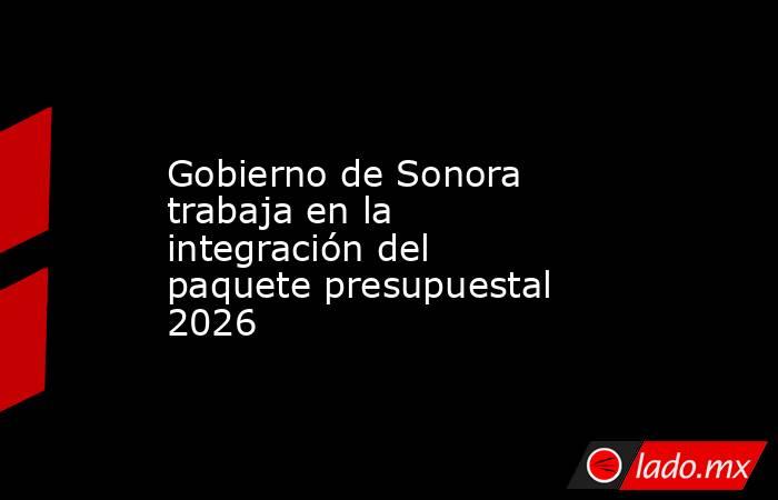 Gobierno de Sonora trabaja en la integración del paquete presupuestal 2026. Noticias en tiempo real