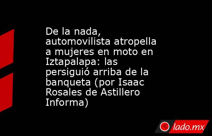 De la nada, automovilista atropella a mujeres en moto en Iztapalapa: las persiguió arriba de la banqueta (por Isaac Rosales de Astillero Informa). Noticias en tiempo real