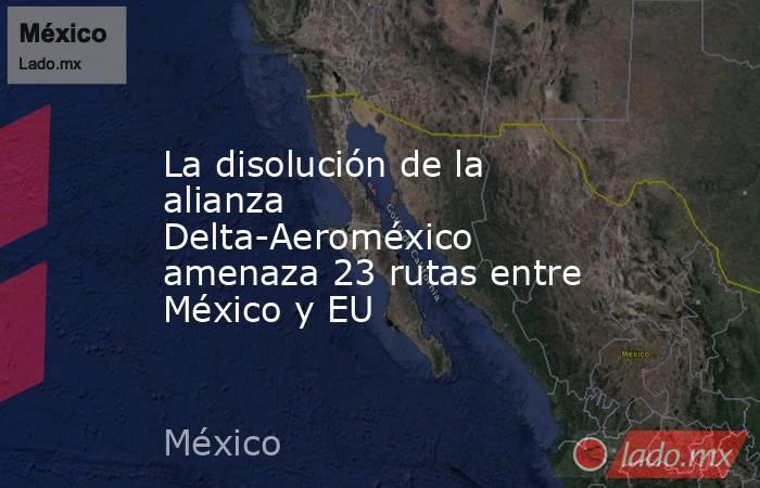 La disolución de la alianza Delta-Aeroméxico amenaza 23 rutas entre México y EU. Noticias en tiempo real