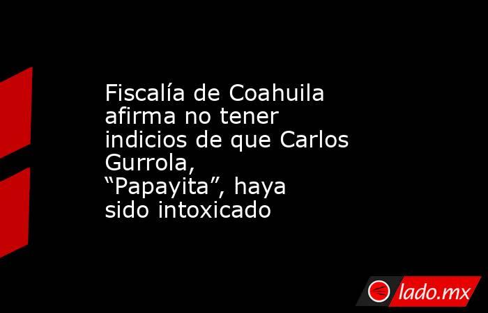 Fiscalía de Coahuila afirma no tener indicios de que Carlos Gurrola, “Papayita”, haya sido intoxicado. Noticias en tiempo real