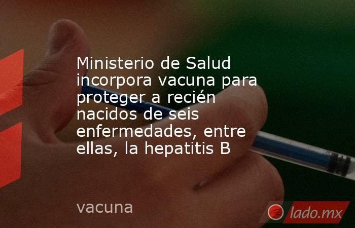 Ministerio de Salud incorpora vacuna para proteger a recién nacidos de seis enfermedades, entre ellas, la hepatitis B. Noticias en tiempo real
