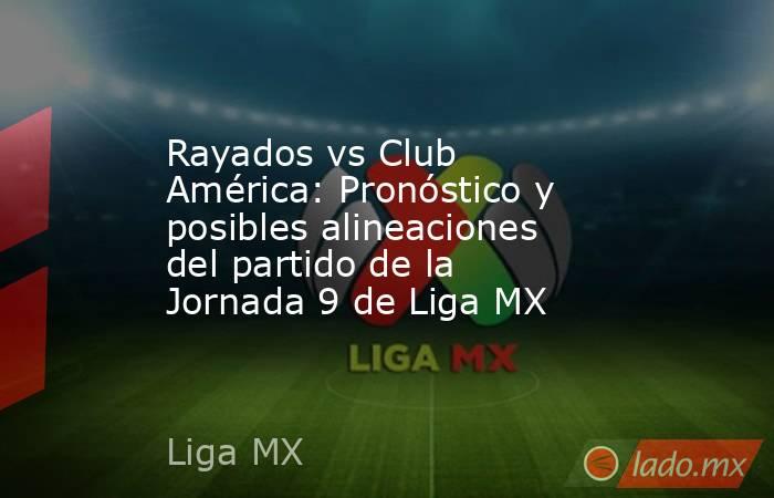 Rayados vs Club América: Pronóstico y posibles alineaciones del partido de la Jornada 9 de Liga MX. Noticias en tiempo real