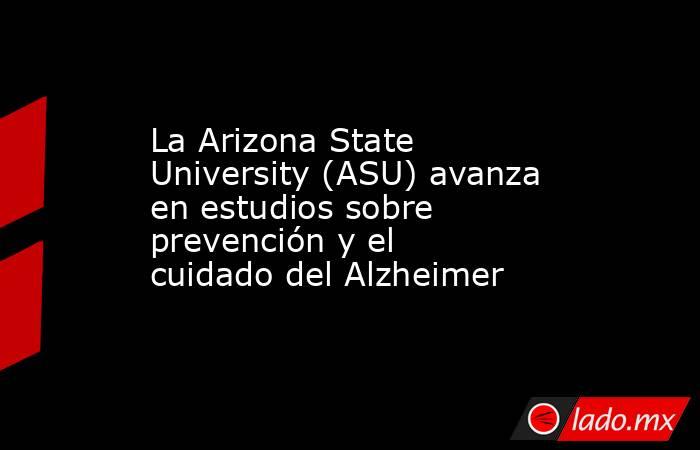 La Arizona State University (ASU) avanza en estudios sobre prevención y el cuidado del Alzheimer. Noticias en tiempo real