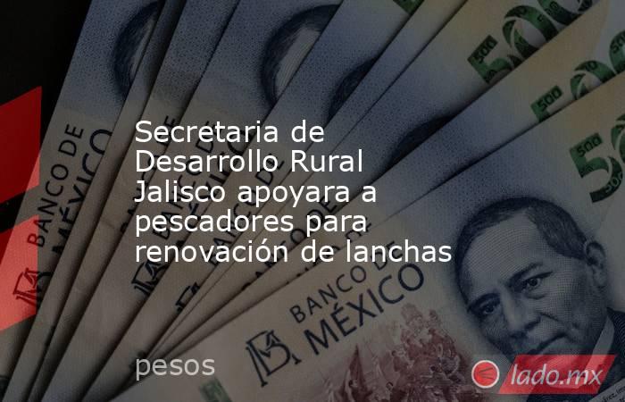 Secretaria de Desarrollo Rural Jalisco apoyara a pescadores para renovación de lanchas. Noticias en tiempo real