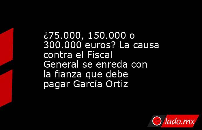 ¿75.000, 150.000 o 300.000 euros? La causa contra el Fiscal General se enreda con la fianza que debe pagar García Ortiz. Noticias en tiempo real