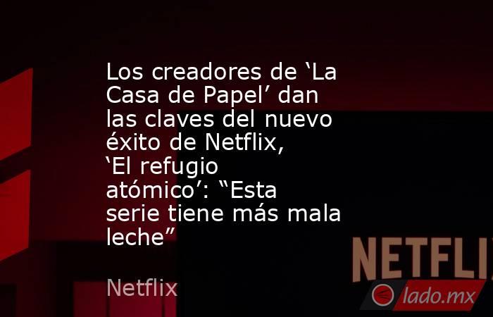 Los creadores de ‘La Casa de Papel’ dan las claves del nuevo éxito de Netflix, ‘El refugio atómico’: “Esta serie tiene más mala leche”. Noticias en tiempo real