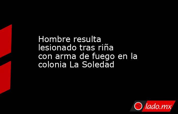 Hombre resulta lesionado tras riña con arma de fuego en la colonia La Soledad. Noticias en tiempo real