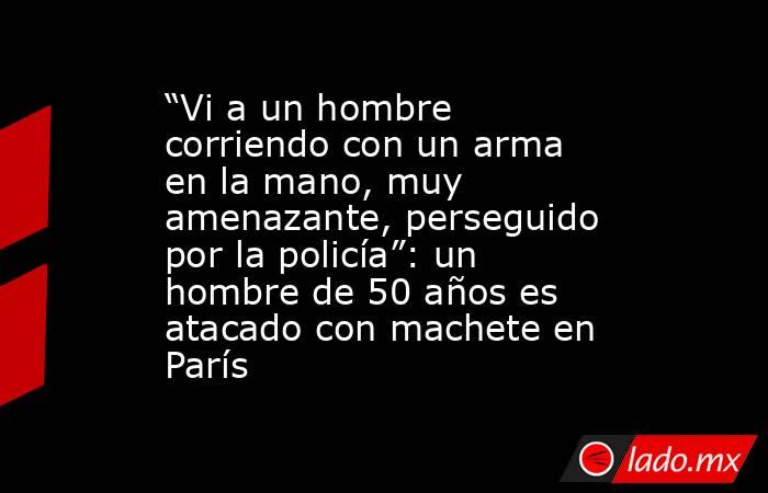 “Vi a un hombre corriendo con un arma en la mano, muy amenazante, perseguido por la policía”: un hombre de 50 años es atacado con machete en París. Noticias en tiempo real