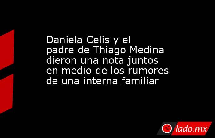 Daniela Celis y el padre de Thiago Medina dieron una nota juntos en medio de los rumores de una interna familiar. Noticias en tiempo real