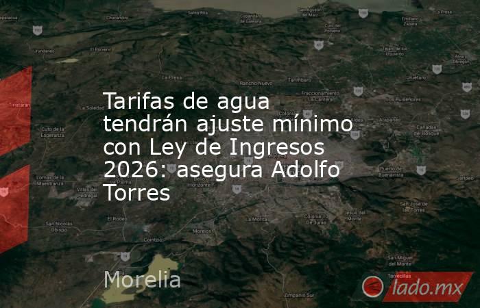 Tarifas de agua tendrán ajuste mínimo con Ley de Ingresos 2026: asegura Adolfo Torres. Noticias en tiempo real
