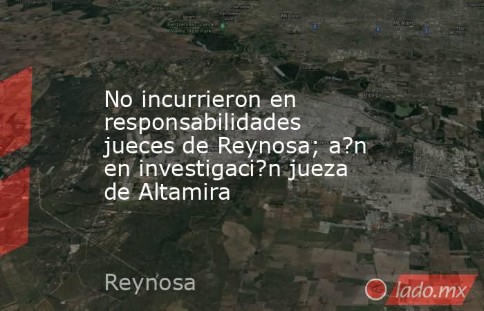 No incurrieron en responsabilidades jueces de Reynosa; a?n en investigaci?n jueza de Altamira. Noticias en tiempo real