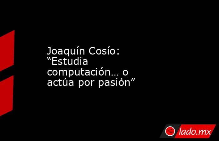 Joaquín Cosío: “Estudia computación… o actúa por pasión”. Noticias en tiempo real