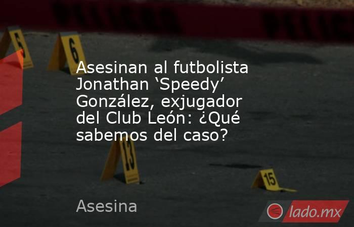 Asesinan al futbolista Jonathan ‘Speedy’ González, exjugador del Club León: ¿Qué sabemos del caso?. Noticias en tiempo real