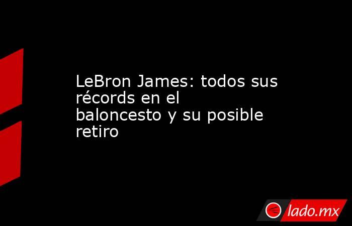 LeBron James: todos sus récords en el baloncesto y su posible retiro. Noticias en tiempo real