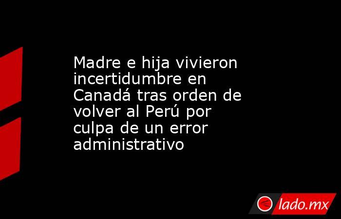 Madre e hija vivieron incertidumbre en Canadá tras orden de volver al Perú por culpa de un error administrativo. Noticias en tiempo real