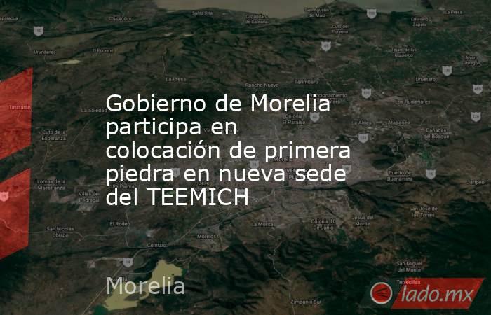 Gobierno de Morelia participa en colocación de primera piedra en nueva sede del TEEMICH. Noticias en tiempo real