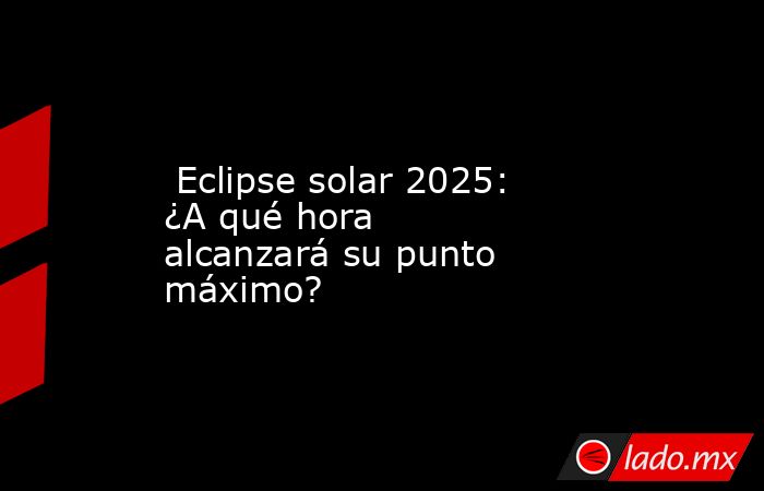  Eclipse solar 2025: ¿A qué hora alcanzará su punto máximo?. Noticias en tiempo real