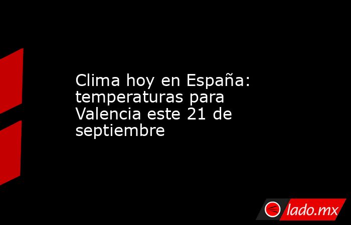 Clima hoy en España: temperaturas para Valencia este 21 de septiembre. Noticias en tiempo real