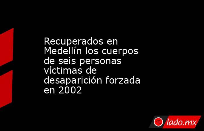 Recuperados en Medellín los cuerpos de seis personas víctimas de desaparición forzada en 2002. Noticias en tiempo real