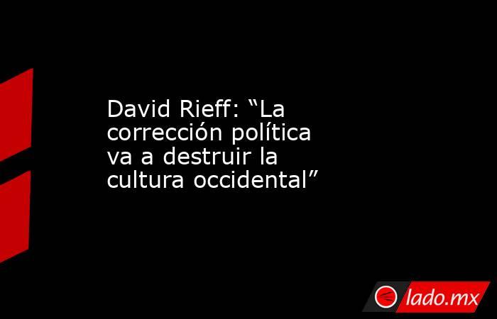 David Rieff: “La corrección política va a destruir la cultura occidental”. Noticias en tiempo real