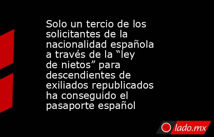 Solo un tercio de los solicitantes de la nacionalidad española a través de la “ley de nietos” para descendientes de exiliados republicados ha conseguido el pasaporte español. Noticias en tiempo real