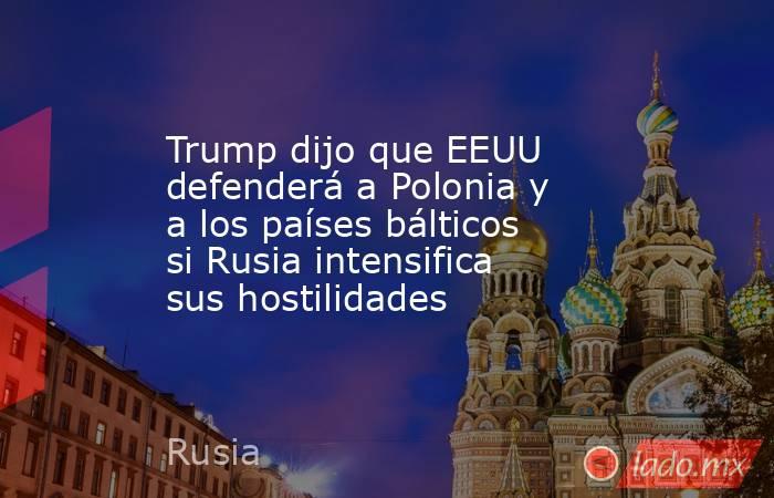 Trump dijo que EEUU defenderá a Polonia y a los países bálticos si Rusia intensifica sus hostilidades. Noticias en tiempo real