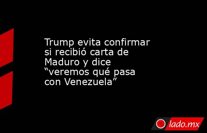 Trump evita confirmar si recibió carta de Maduro y dice “veremos qué pasa con Venezuela”. Noticias en tiempo real