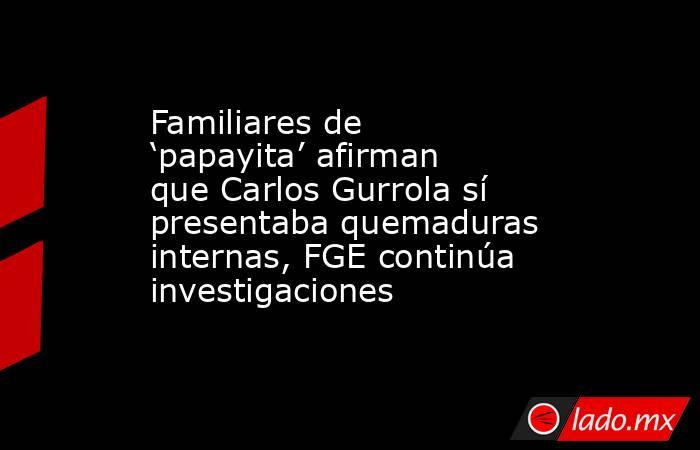 Familiares de ‘papayita’ afirman que Carlos Gurrola sí presentaba quemaduras internas, FGE continúa investigaciones. Noticias en tiempo real