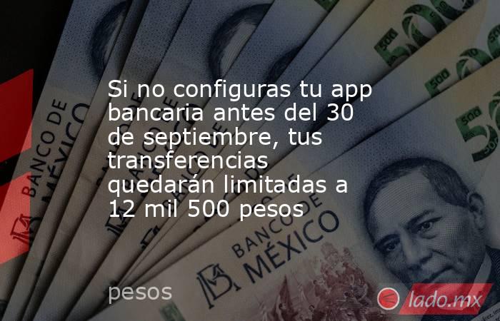 Si no configuras tu app bancaria antes del 30 de septiembre, tus transferencias quedarán limitadas a 12 mil 500 pesos. Noticias en tiempo real
