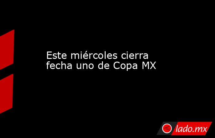 Este miércoles cierra fecha uno de Copa MX. Noticias en tiempo real