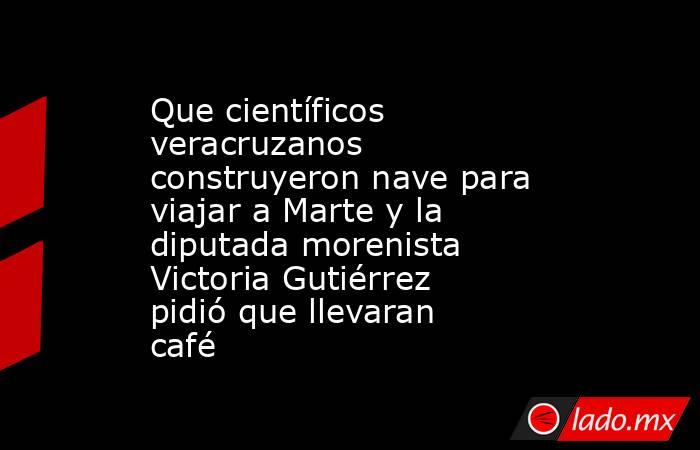 Que científicos veracruzanos construyeron nave para viajar a Marte y la diputada morenista Victoria Gutiérrez pidió que llevaran café. Noticias en tiempo real
