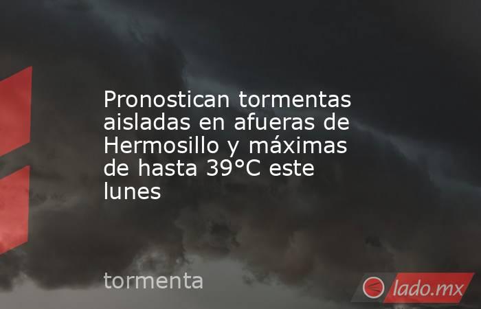 Pronostican tormentas aisladas en afueras de Hermosillo y máximas de hasta 39°C este lunes. Noticias en tiempo real