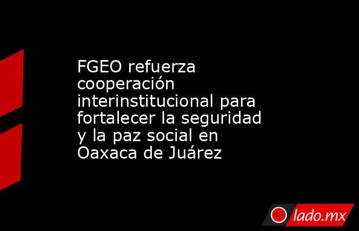FGEO refuerza cooperación interinstitucional para fortalecer la seguridad y la paz social en Oaxaca de Juárez. Noticias en tiempo real