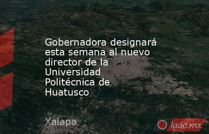Gobernadora designará esta semana al nuevo director de la Universidad Politécnica de Huatusco. Noticias en tiempo real