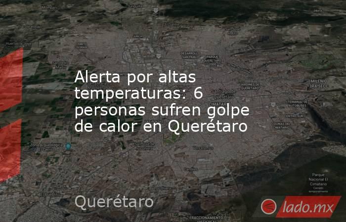 Alerta por altas temperaturas: 6 personas sufren golpe de calor en Querétaro. Noticias en tiempo real