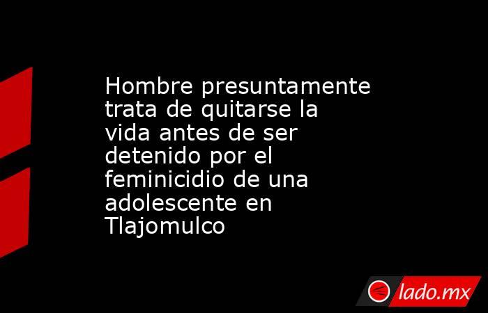 Hombre presuntamente trata de quitarse la vida antes de ser detenido por el feminicidio de una adolescente en Tlajomulco. Noticias en tiempo real